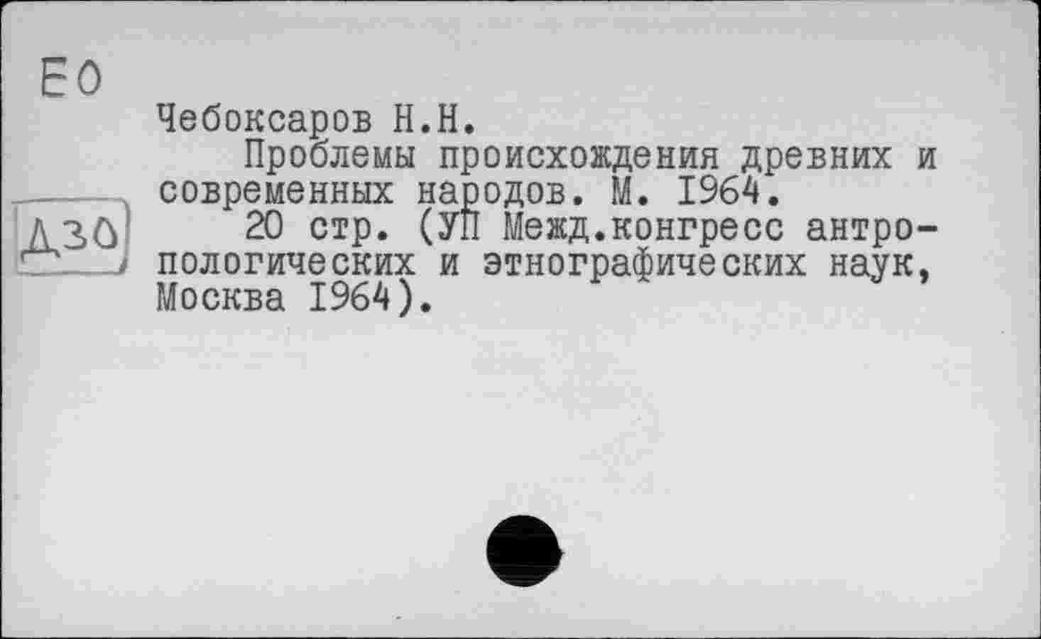 ﻿ЕО
Чебоксаров Н.Н.
Проблемы происхождения древних и .----Л современных народов. М. 1964.
д	20 стр. (УП Межд.конгресс антро-
7а. пологических и этнографических наук, Москва 1964).